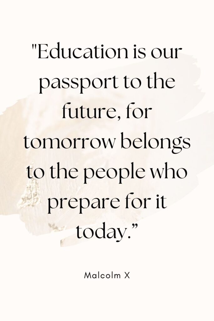 "Education is our passport to the future, for tomorrow belongs to the people who prepare for it today."
– Malcolm X