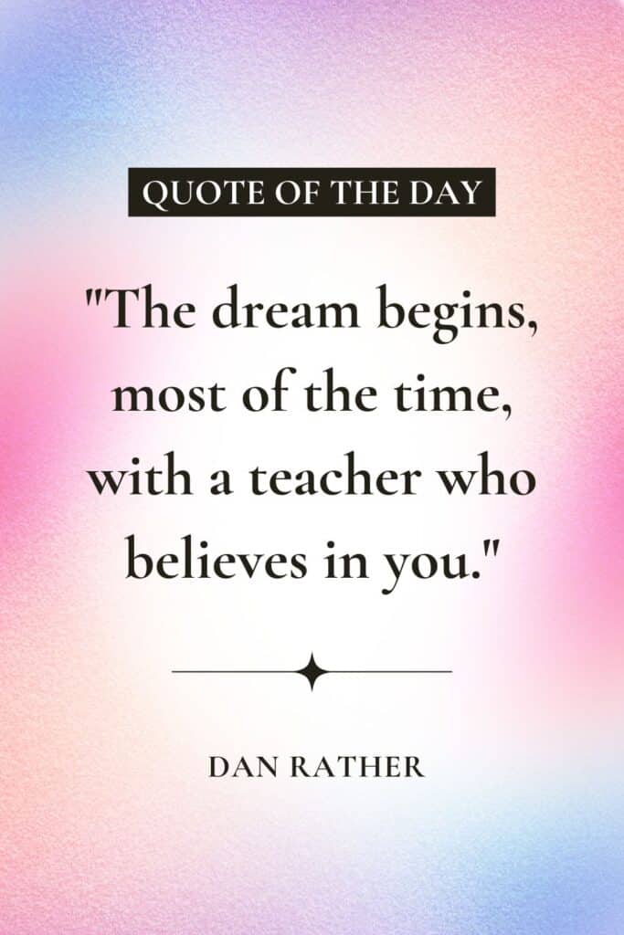 "The dream begins, most of the time, with a teacher who believes in you."
– Dan Rather