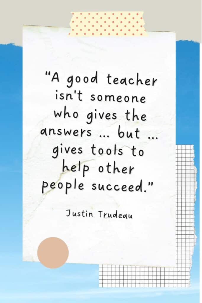 “A good teacher isn't someone who gives the answers out to their kids but is understanding of needs and challenges and gives tools to help other people succeed.” — Justin Trudeau